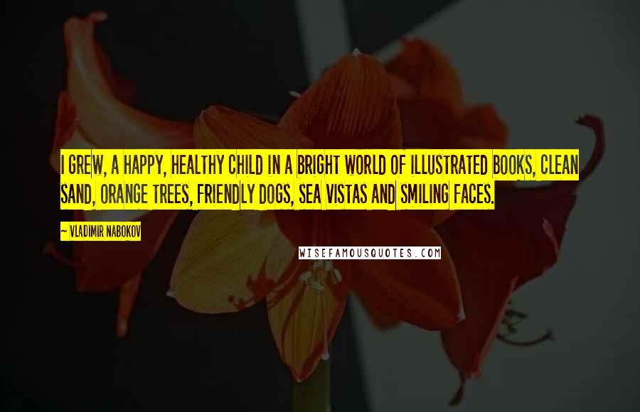 Vladimir Nabokov Quotes: I grew, a happy, healthy child in a bright world of illustrated books, clean sand, orange trees, friendly dogs, sea vistas and smiling faces.