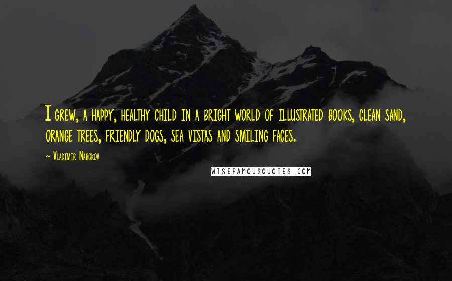 Vladimir Nabokov Quotes: I grew, a happy, healthy child in a bright world of illustrated books, clean sand, orange trees, friendly dogs, sea vistas and smiling faces.