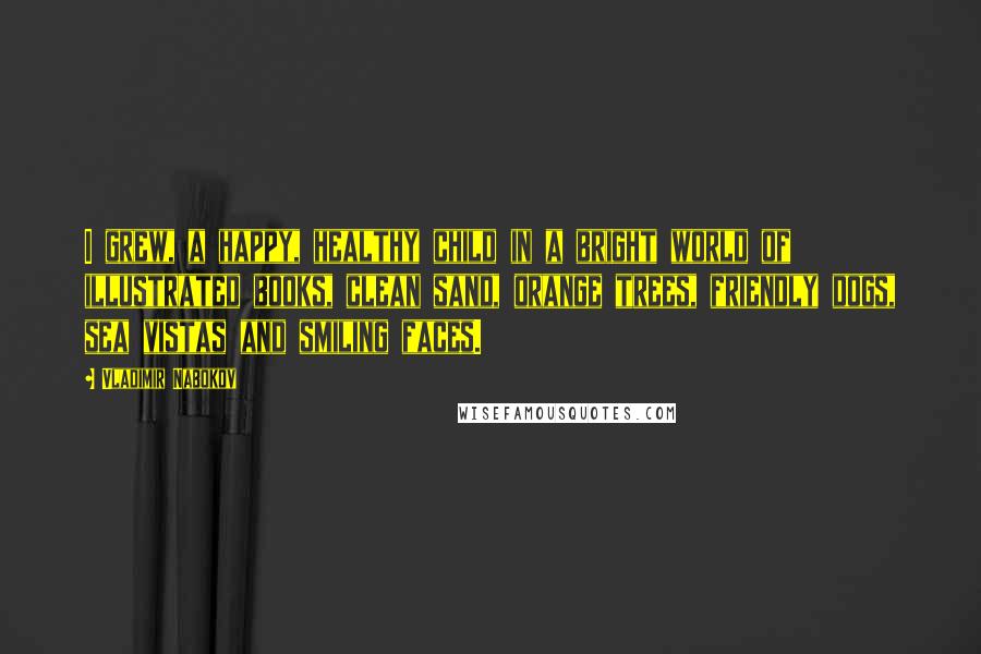 Vladimir Nabokov Quotes: I grew, a happy, healthy child in a bright world of illustrated books, clean sand, orange trees, friendly dogs, sea vistas and smiling faces.