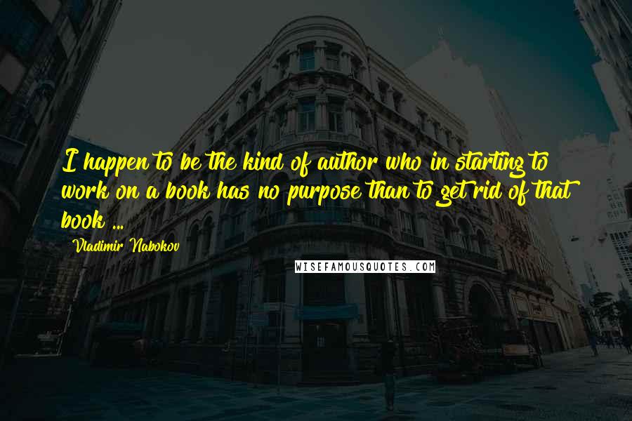 Vladimir Nabokov Quotes: I happen to be the kind of author who in starting to work on a book has no purpose than to get rid of that book ...