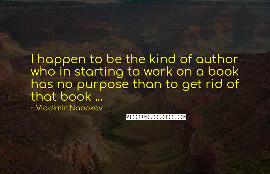 Vladimir Nabokov Quotes: I happen to be the kind of author who in starting to work on a book has no purpose than to get rid of that book ...