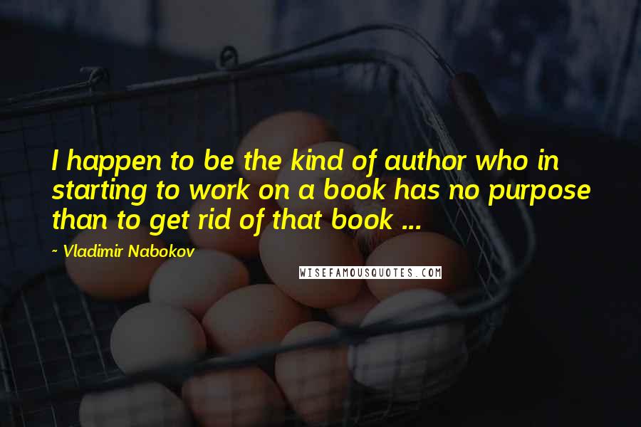 Vladimir Nabokov Quotes: I happen to be the kind of author who in starting to work on a book has no purpose than to get rid of that book ...