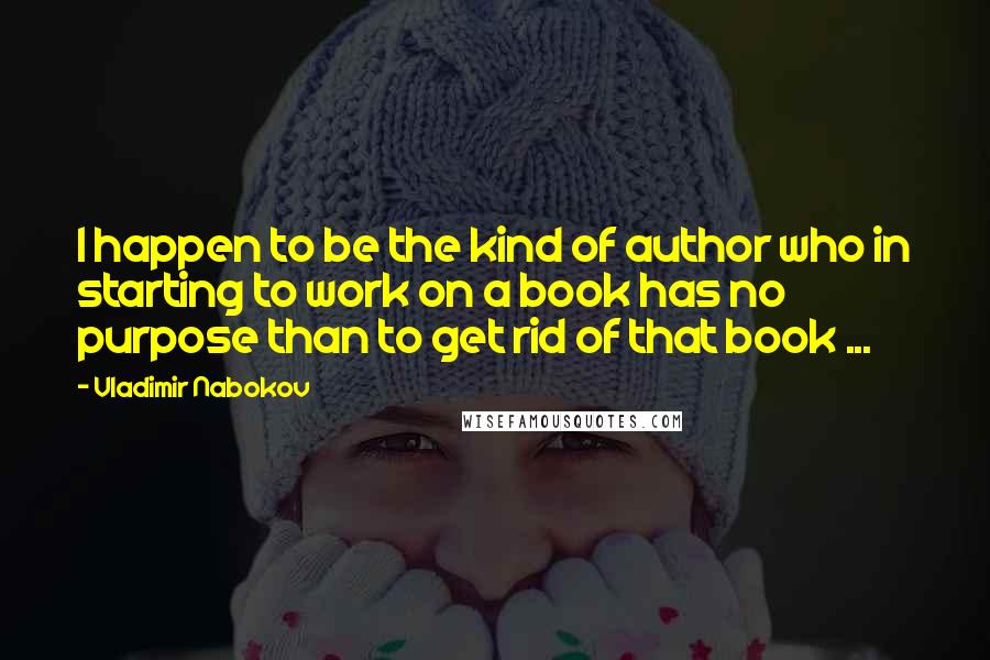Vladimir Nabokov Quotes: I happen to be the kind of author who in starting to work on a book has no purpose than to get rid of that book ...