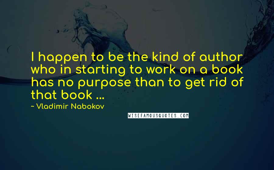 Vladimir Nabokov Quotes: I happen to be the kind of author who in starting to work on a book has no purpose than to get rid of that book ...
