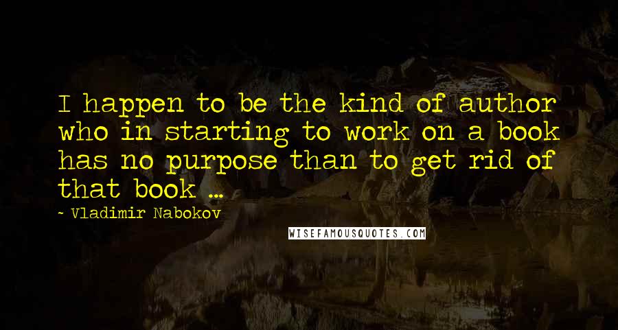 Vladimir Nabokov Quotes: I happen to be the kind of author who in starting to work on a book has no purpose than to get rid of that book ...