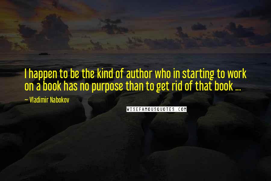Vladimir Nabokov Quotes: I happen to be the kind of author who in starting to work on a book has no purpose than to get rid of that book ...