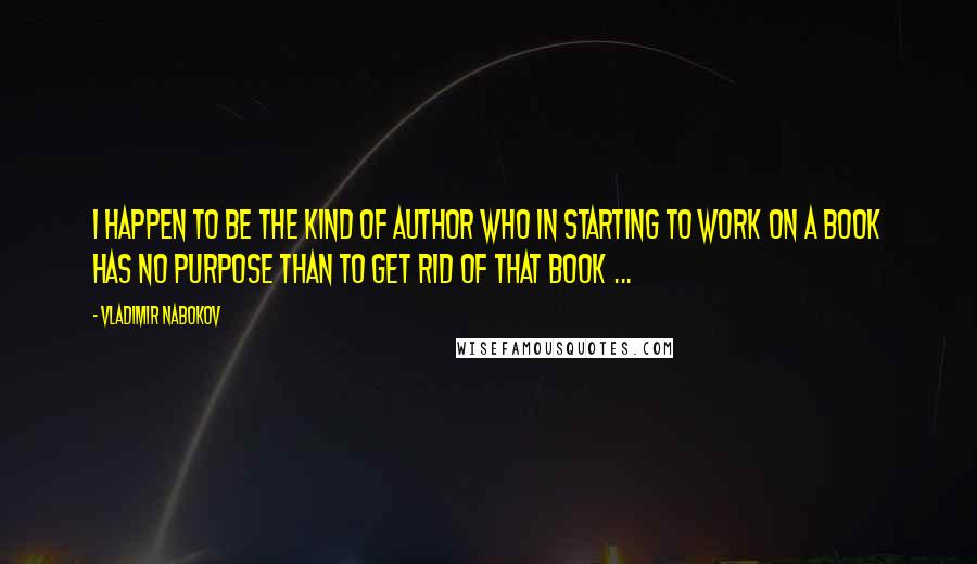 Vladimir Nabokov Quotes: I happen to be the kind of author who in starting to work on a book has no purpose than to get rid of that book ...