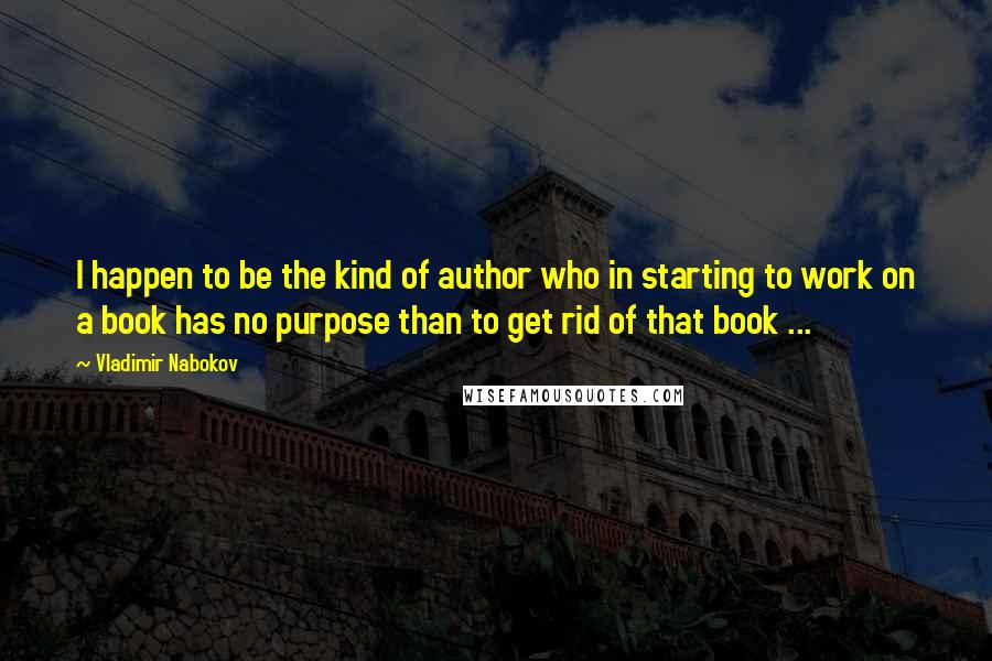 Vladimir Nabokov Quotes: I happen to be the kind of author who in starting to work on a book has no purpose than to get rid of that book ...