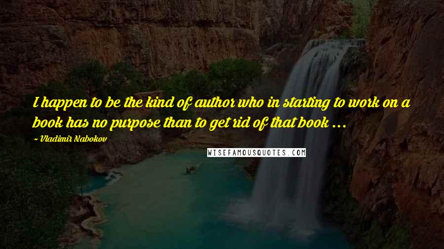 Vladimir Nabokov Quotes: I happen to be the kind of author who in starting to work on a book has no purpose than to get rid of that book ...