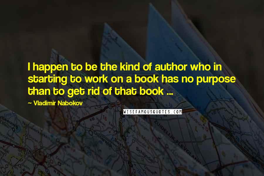 Vladimir Nabokov Quotes: I happen to be the kind of author who in starting to work on a book has no purpose than to get rid of that book ...
