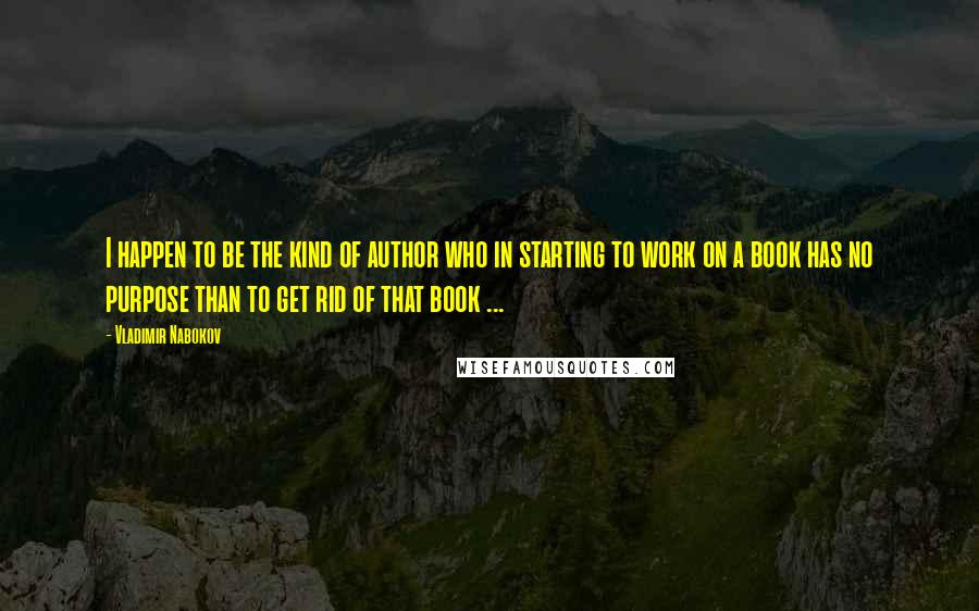 Vladimir Nabokov Quotes: I happen to be the kind of author who in starting to work on a book has no purpose than to get rid of that book ...