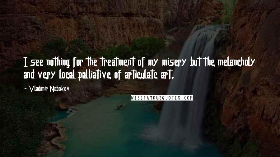 Vladimir Nabokov Quotes: I see nothing for the treatment of my misery but the melancholy and very local palliative of articulate art.