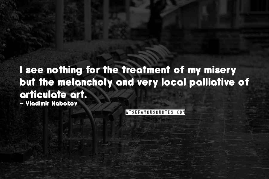 Vladimir Nabokov Quotes: I see nothing for the treatment of my misery but the melancholy and very local palliative of articulate art.