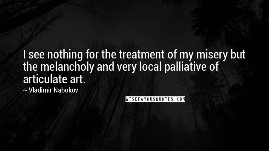 Vladimir Nabokov Quotes: I see nothing for the treatment of my misery but the melancholy and very local palliative of articulate art.