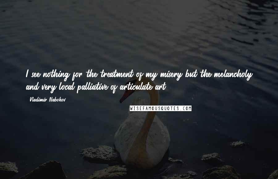 Vladimir Nabokov Quotes: I see nothing for the treatment of my misery but the melancholy and very local palliative of articulate art.