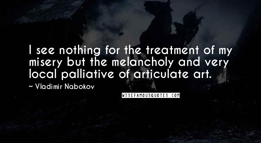 Vladimir Nabokov Quotes: I see nothing for the treatment of my misery but the melancholy and very local palliative of articulate art.