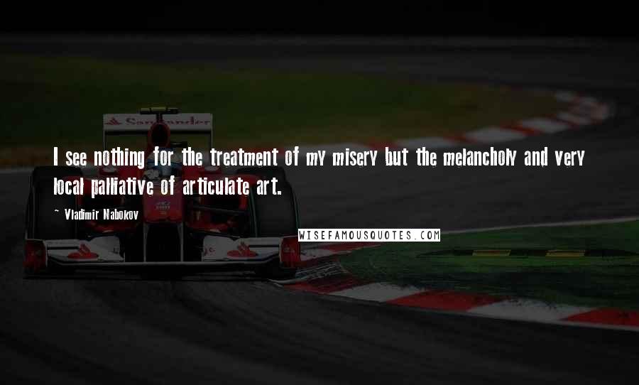 Vladimir Nabokov Quotes: I see nothing for the treatment of my misery but the melancholy and very local palliative of articulate art.