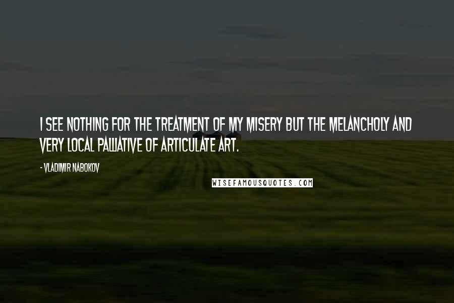 Vladimir Nabokov Quotes: I see nothing for the treatment of my misery but the melancholy and very local palliative of articulate art.