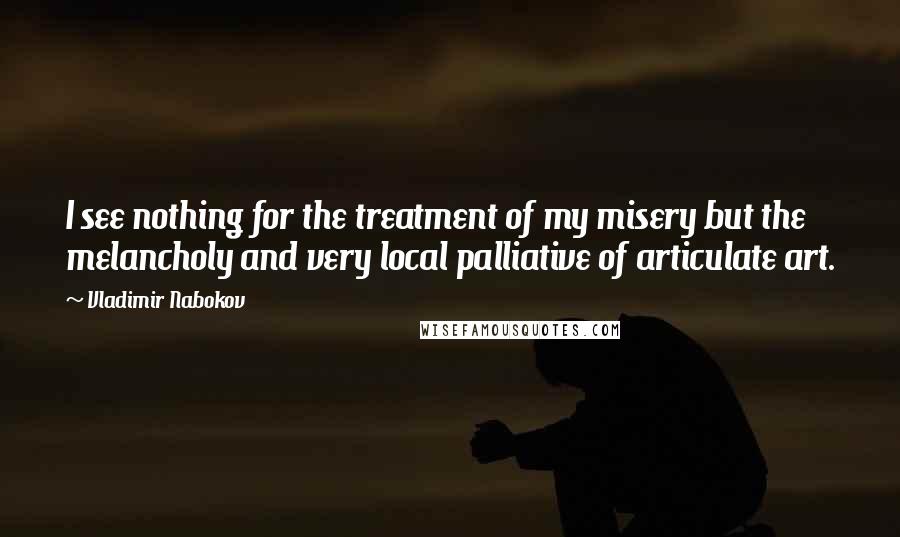 Vladimir Nabokov Quotes: I see nothing for the treatment of my misery but the melancholy and very local palliative of articulate art.