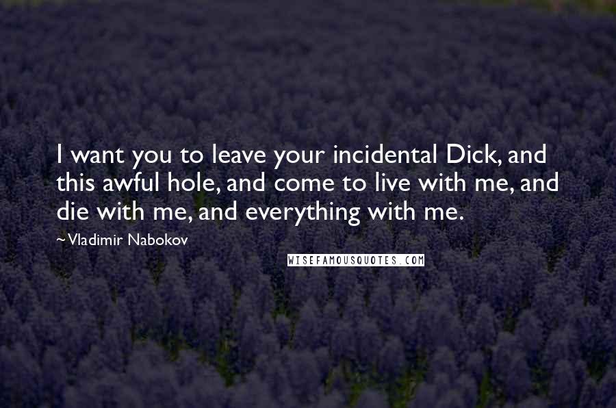 Vladimir Nabokov Quotes: I want you to leave your incidental Dick, and this awful hole, and come to live with me, and die with me, and everything with me.