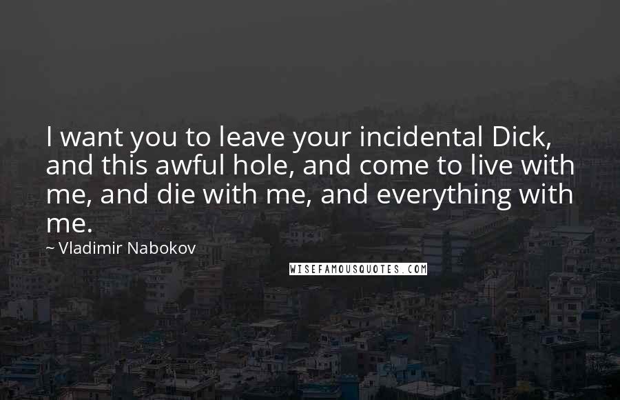 Vladimir Nabokov Quotes: I want you to leave your incidental Dick, and this awful hole, and come to live with me, and die with me, and everything with me.