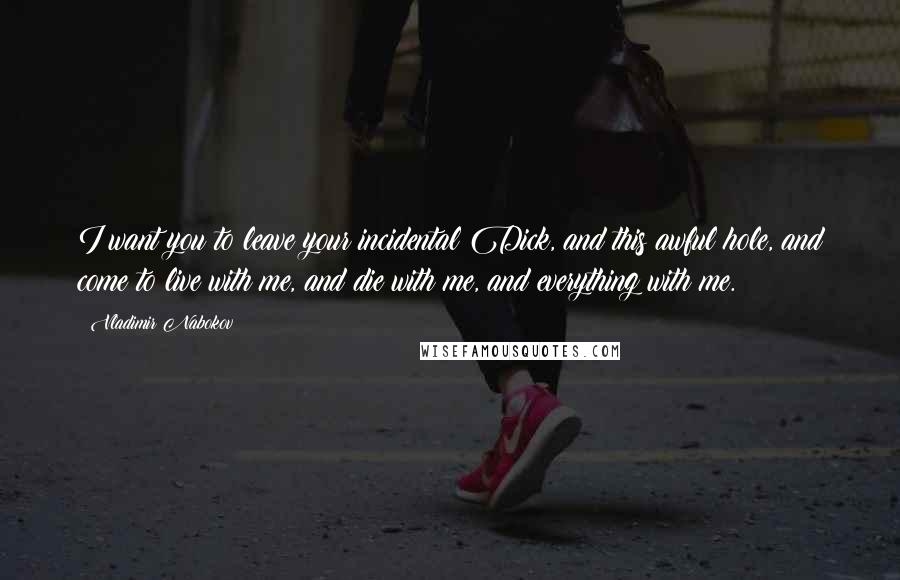 Vladimir Nabokov Quotes: I want you to leave your incidental Dick, and this awful hole, and come to live with me, and die with me, and everything with me.