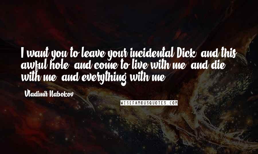 Vladimir Nabokov Quotes: I want you to leave your incidental Dick, and this awful hole, and come to live with me, and die with me, and everything with me.