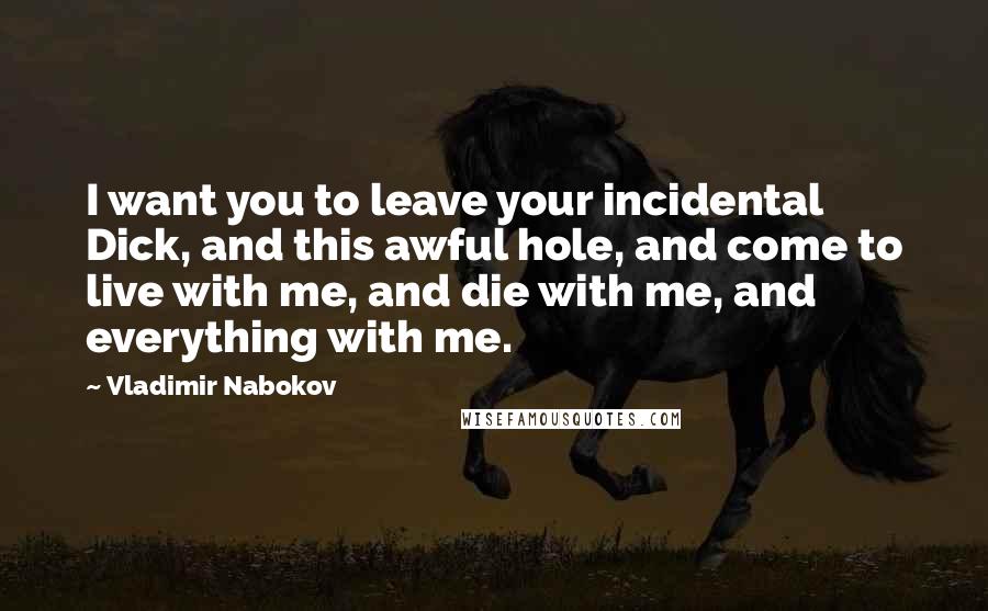 Vladimir Nabokov Quotes: I want you to leave your incidental Dick, and this awful hole, and come to live with me, and die with me, and everything with me.