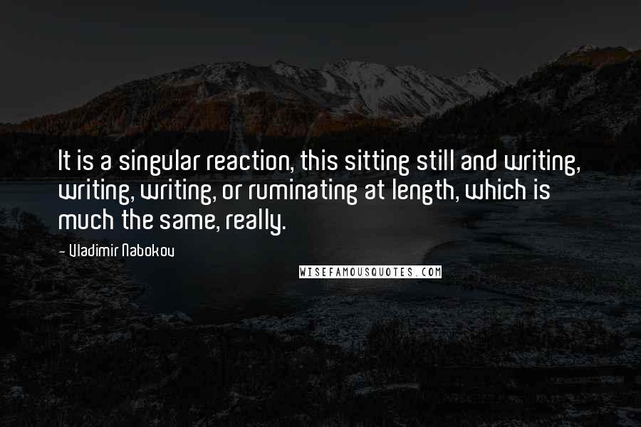 Vladimir Nabokov Quotes: It is a singular reaction, this sitting still and writing, writing, writing, or ruminating at length, which is much the same, really.