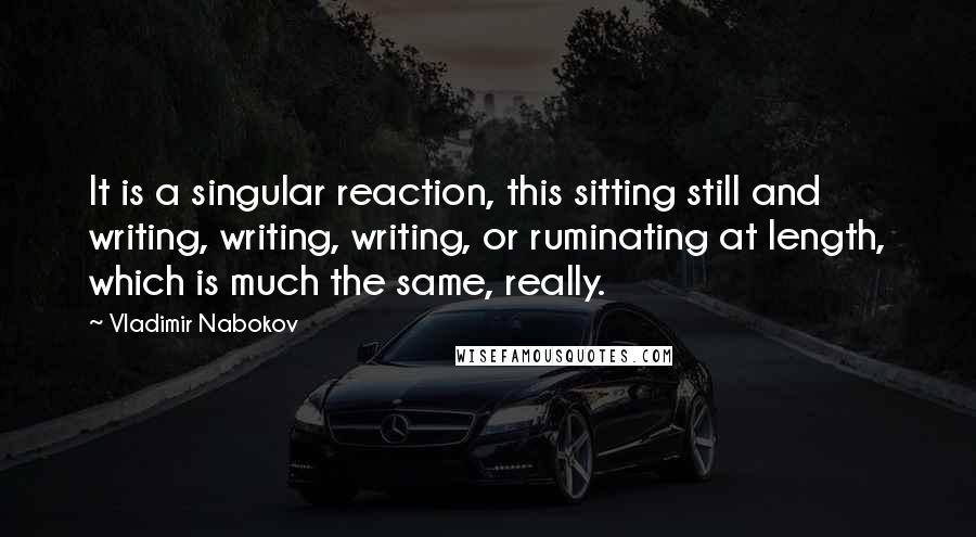 Vladimir Nabokov Quotes: It is a singular reaction, this sitting still and writing, writing, writing, or ruminating at length, which is much the same, really.