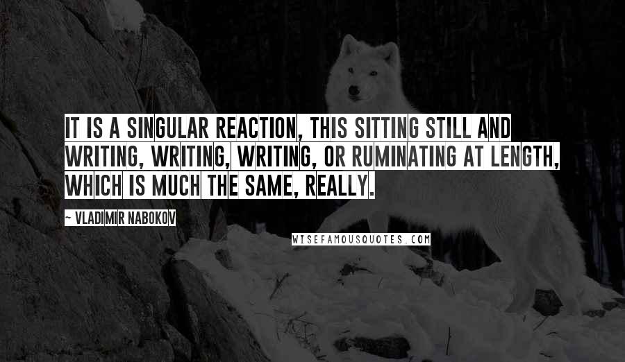 Vladimir Nabokov Quotes: It is a singular reaction, this sitting still and writing, writing, writing, or ruminating at length, which is much the same, really.