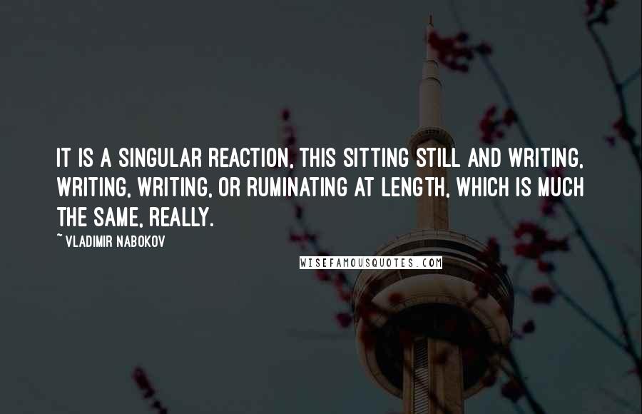 Vladimir Nabokov Quotes: It is a singular reaction, this sitting still and writing, writing, writing, or ruminating at length, which is much the same, really.