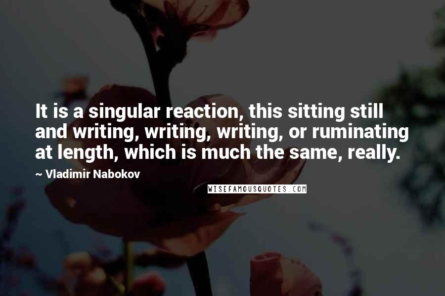 Vladimir Nabokov Quotes: It is a singular reaction, this sitting still and writing, writing, writing, or ruminating at length, which is much the same, really.