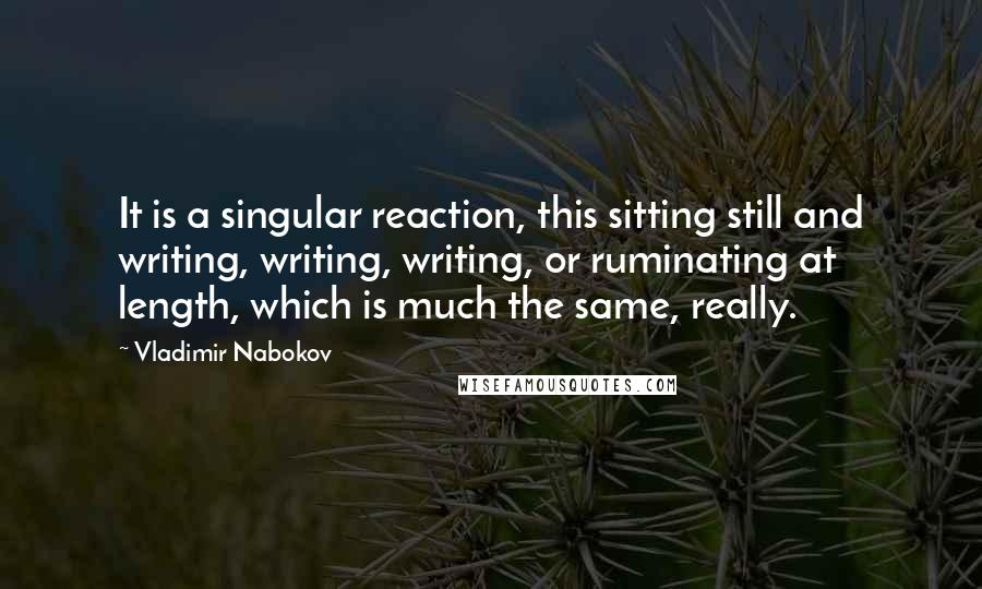 Vladimir Nabokov Quotes: It is a singular reaction, this sitting still and writing, writing, writing, or ruminating at length, which is much the same, really.