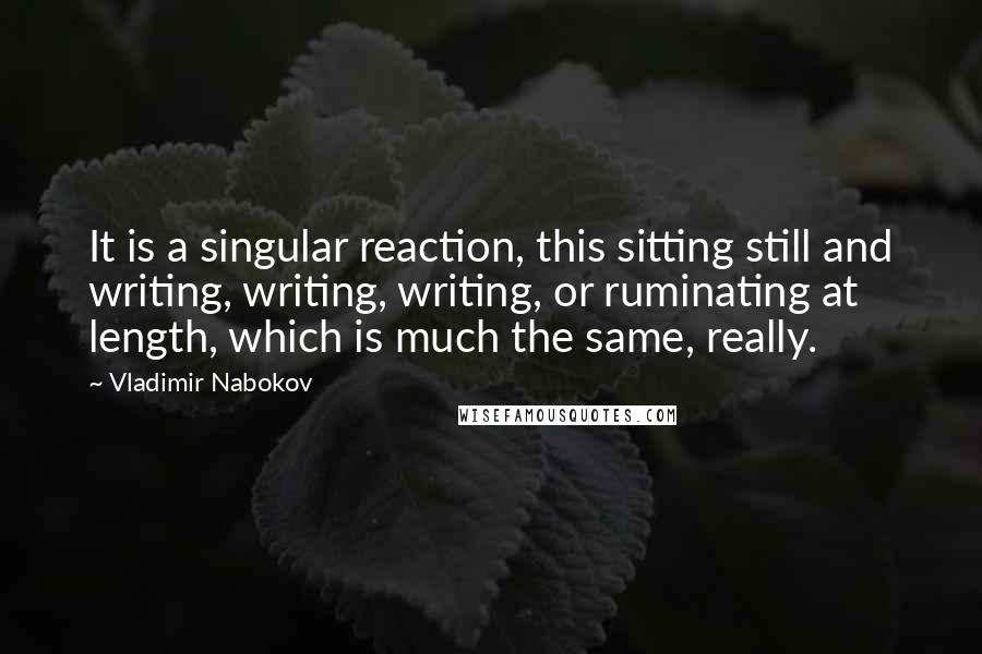 Vladimir Nabokov Quotes: It is a singular reaction, this sitting still and writing, writing, writing, or ruminating at length, which is much the same, really.