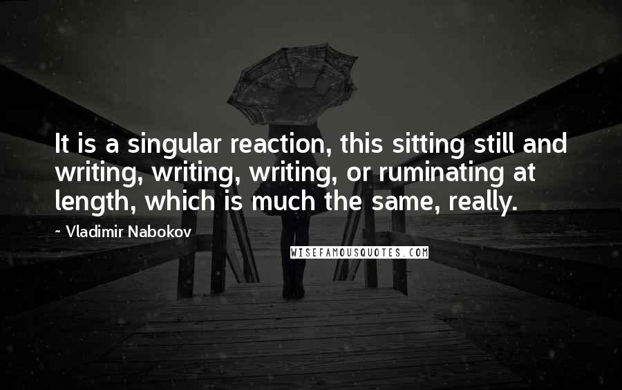 Vladimir Nabokov Quotes: It is a singular reaction, this sitting still and writing, writing, writing, or ruminating at length, which is much the same, really.