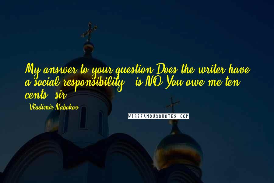 Vladimir Nabokov Quotes: My answer to your question'Does the writer have a social responsibility?' is NO.You owe me ten cents, sir.