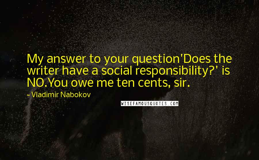 Vladimir Nabokov Quotes: My answer to your question'Does the writer have a social responsibility?' is NO.You owe me ten cents, sir.