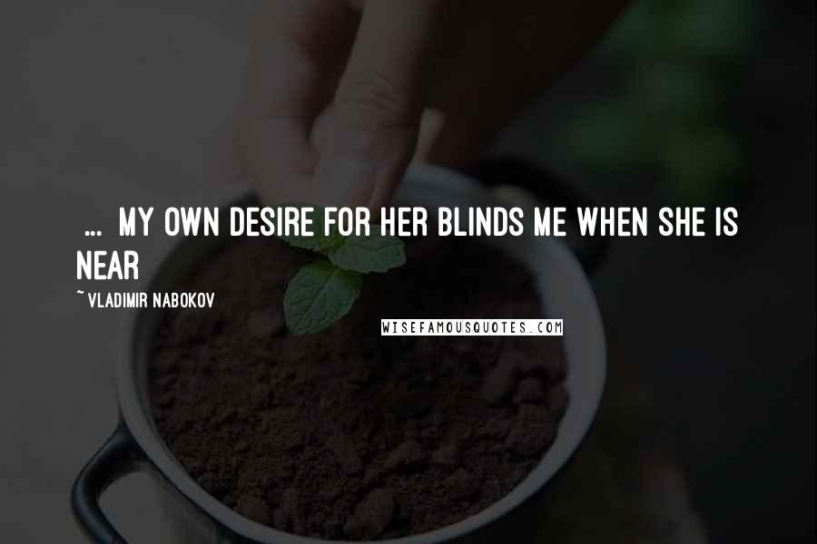 Vladimir Nabokov Quotes: [...] my own desire for her blinds me when she is near