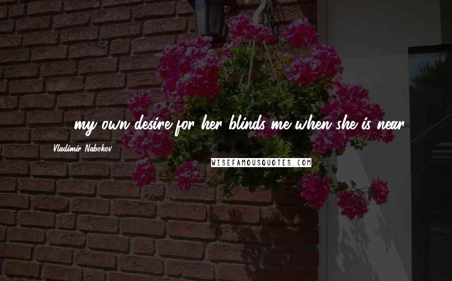 Vladimir Nabokov Quotes: [...] my own desire for her blinds me when she is near