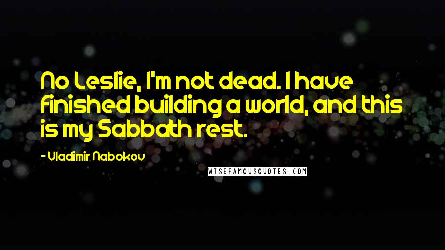 Vladimir Nabokov Quotes: No Leslie, I'm not dead. I have finished building a world, and this is my Sabbath rest.