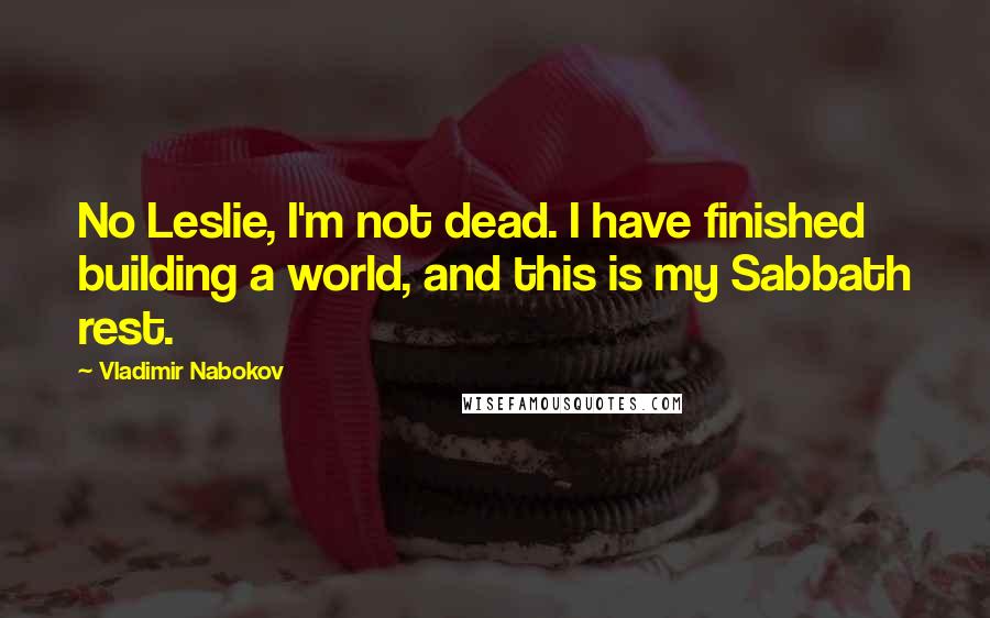 Vladimir Nabokov Quotes: No Leslie, I'm not dead. I have finished building a world, and this is my Sabbath rest.