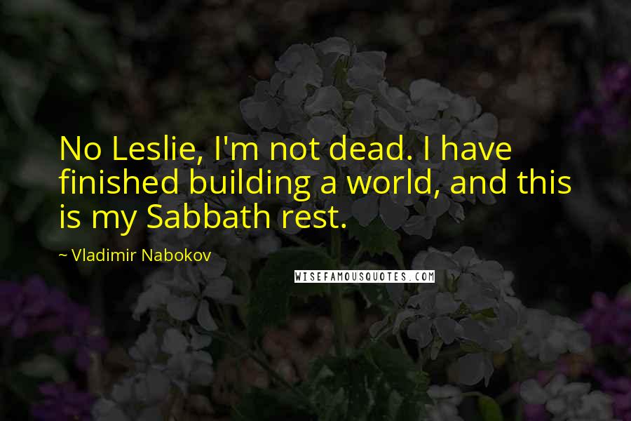 Vladimir Nabokov Quotes: No Leslie, I'm not dead. I have finished building a world, and this is my Sabbath rest.