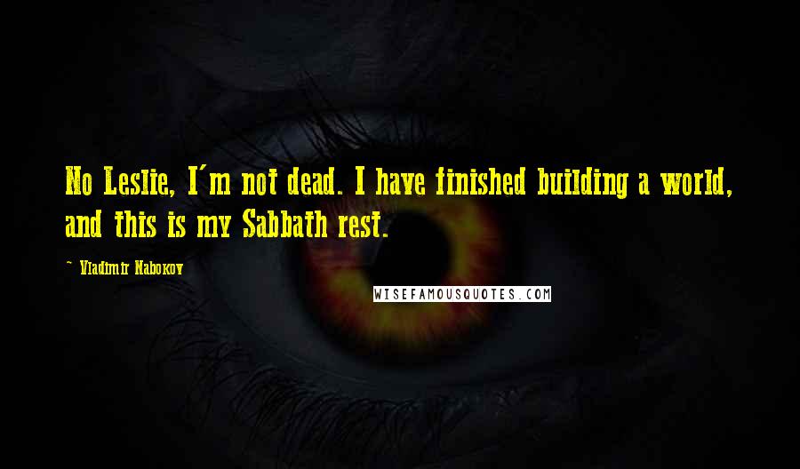 Vladimir Nabokov Quotes: No Leslie, I'm not dead. I have finished building a world, and this is my Sabbath rest.