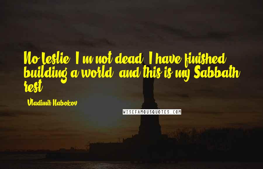 Vladimir Nabokov Quotes: No Leslie, I'm not dead. I have finished building a world, and this is my Sabbath rest.