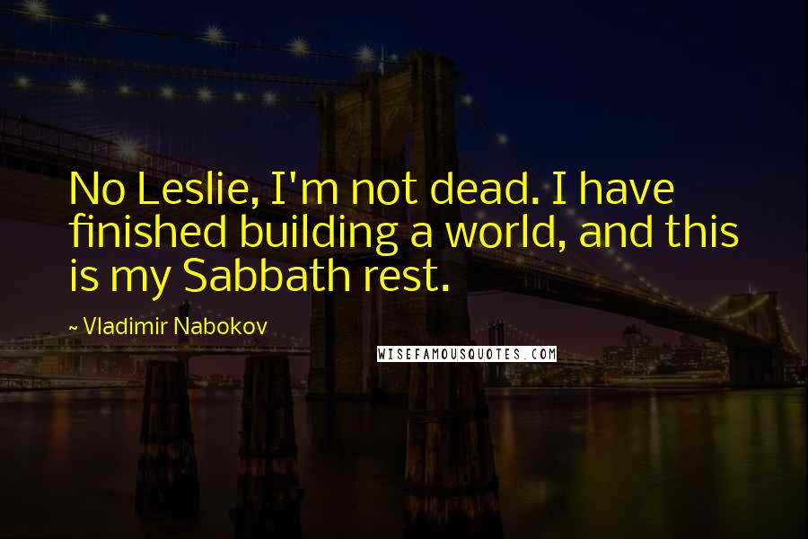 Vladimir Nabokov Quotes: No Leslie, I'm not dead. I have finished building a world, and this is my Sabbath rest.