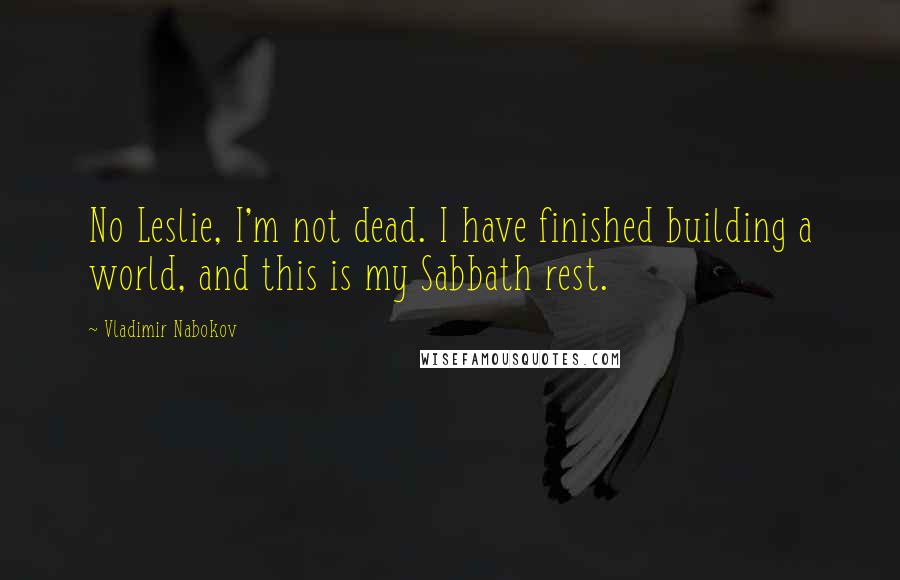 Vladimir Nabokov Quotes: No Leslie, I'm not dead. I have finished building a world, and this is my Sabbath rest.