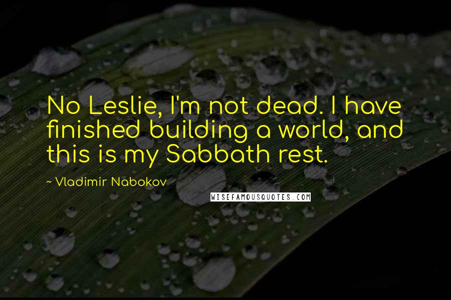 Vladimir Nabokov Quotes: No Leslie, I'm not dead. I have finished building a world, and this is my Sabbath rest.