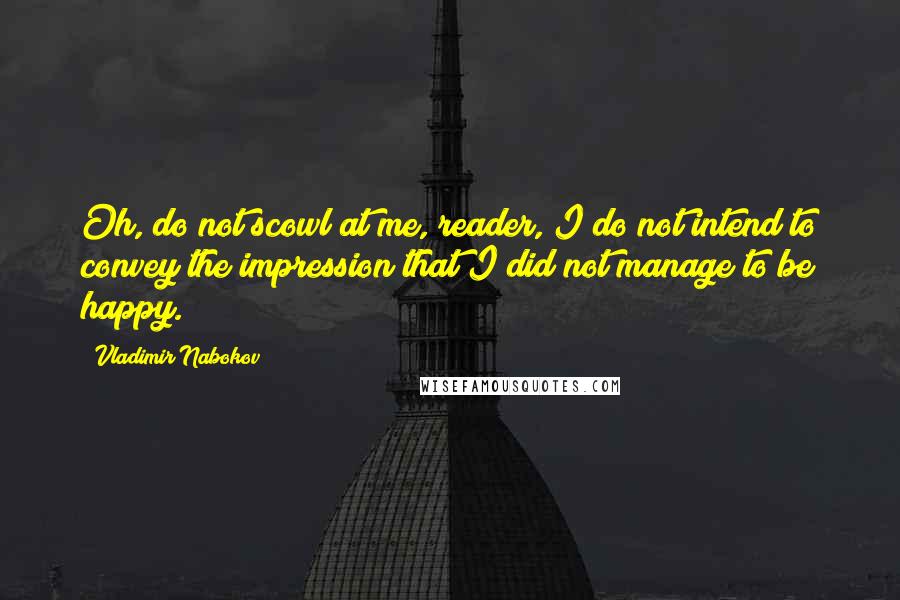 Vladimir Nabokov Quotes: Oh, do not scowl at me, reader, I do not intend to convey the impression that I did not manage to be happy.