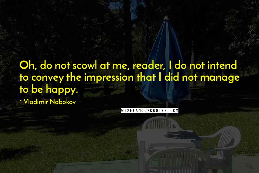 Vladimir Nabokov Quotes: Oh, do not scowl at me, reader, I do not intend to convey the impression that I did not manage to be happy.